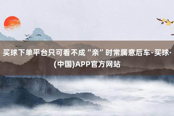 买球下单平台只可看不成“亲”时常属意后车-买球·(中国)APP官方网站