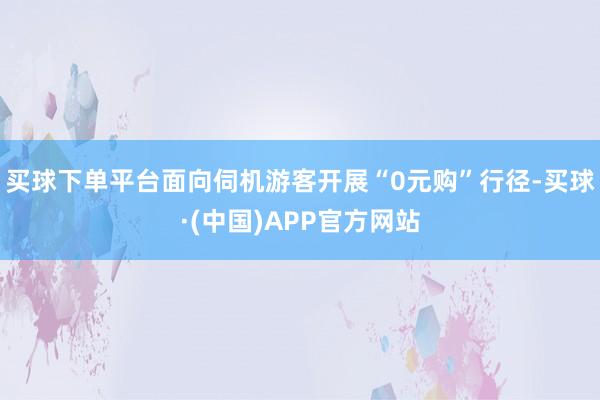 买球下单平台面向伺机游客开展“0元购”行径-买球·(中国)APP官方网站