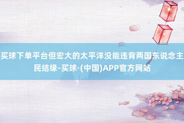 买球下单平台但宏大的太平洋没能违背两国东说念主民结缘-买球·(中国)APP官方网站
