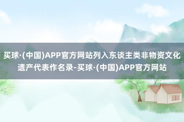买球·(中国)APP官方网站列入东谈主类非物资文化遗产代表作名录-买球·(中国)APP官方网站