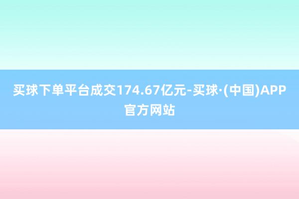 买球下单平台成交174.67亿元-买球·(中国)APP官方网站