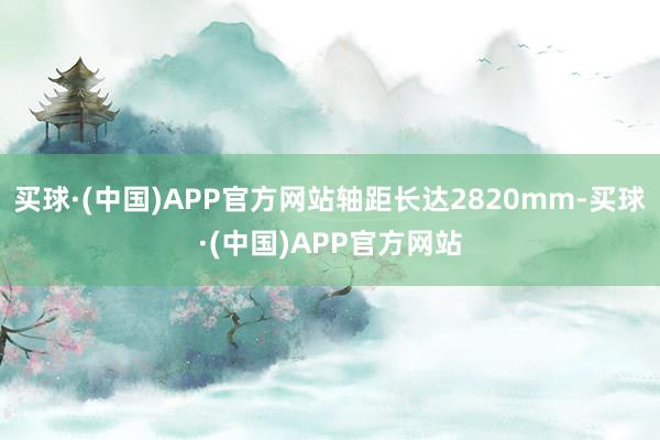 买球·(中国)APP官方网站轴距长达2820mm-买球·(中国)APP官方网站