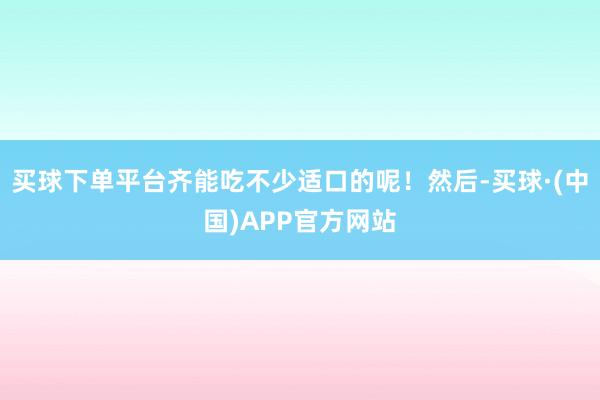 买球下单平台齐能吃不少适口的呢！然后-买球·(中国)APP官方网站