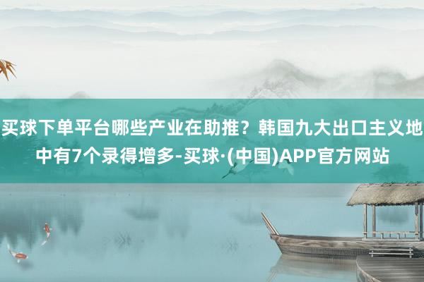 买球下单平台哪些产业在助推？韩国九大出口主义地中有7个录得增多-买球·(中国)APP官方网站