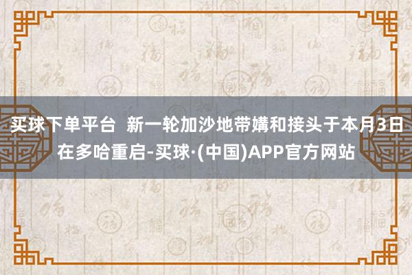 买球下单平台  新一轮加沙地带媾和接头于本月3日在多哈重启-买球·(中国)APP官方网站