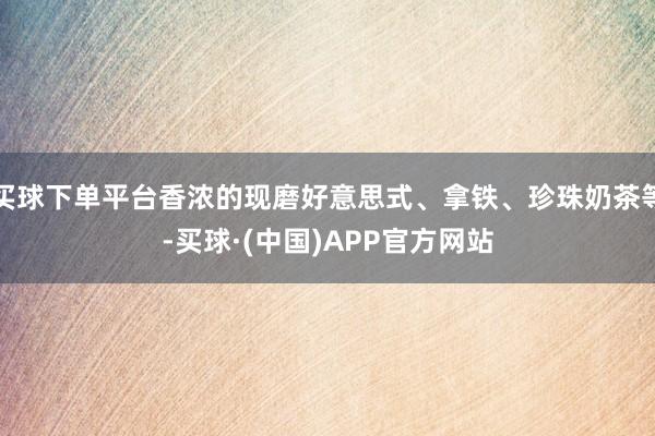 买球下单平台香浓的现磨好意思式、拿铁、珍珠奶茶等-买球·(中国)APP官方网站