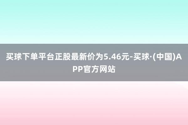 买球下单平台正股最新价为5.46元-买球·(中国)APP官方网站