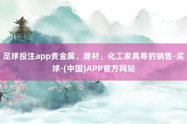 足球投注app贵金属、建材、化工家具等的销售-买球·(中国)APP官方网站