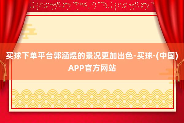买球下单平台郭涵煜的景况更加出色-买球·(中国)APP官方网站
