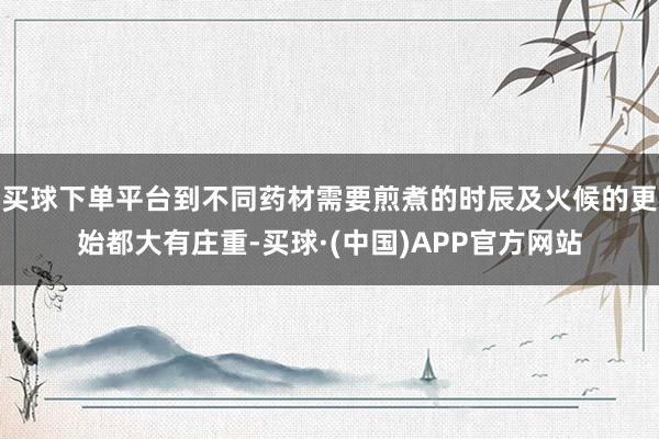 买球下单平台到不同药材需要煎煮的时辰及火候的更始都大有庄重-买球·(中国)APP官方网站