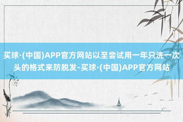买球·(中国)APP官方网站以至尝试用一年只洗一次头的格式来防脱发-买球·(中国)APP官方网站