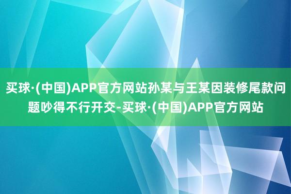 买球·(中国)APP官方网站孙某与王某因装修尾款问题吵得不行开交-买球·(中国)APP官方网站