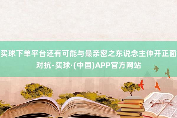买球下单平台还有可能与最亲密之东说念主伸开正面对抗-买球·(中国)APP官方网站