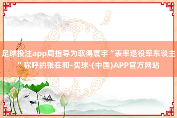 足球投注app局指导为取得寰宇“表率退役军东谈主”称呼的张在和-买球·(中国)APP官方网站