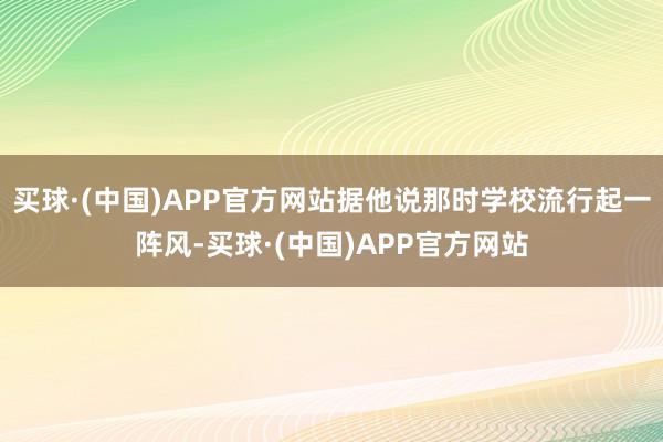 买球·(中国)APP官方网站据他说那时学校流行起一阵风-买球·(中国)APP官方网站