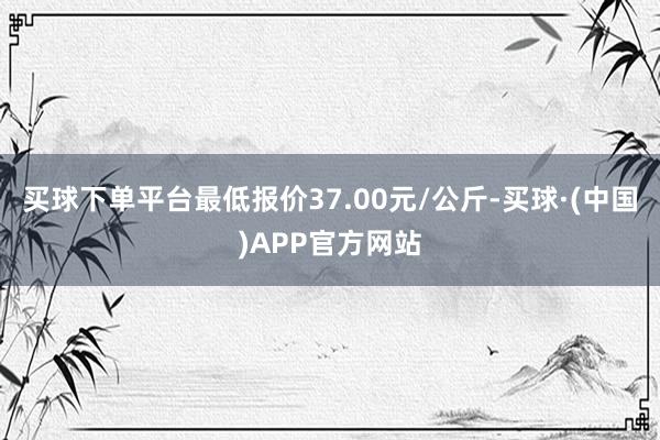 买球下单平台最低报价37.00元/公斤-买球·(中国)APP官方网站