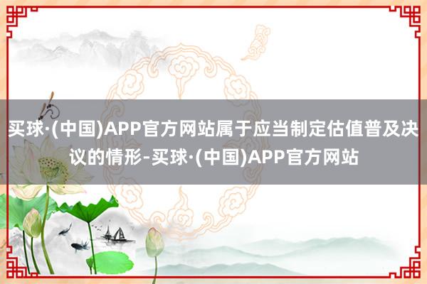 买球·(中国)APP官方网站属于应当制定估值普及决议的情形-买球·(中国)APP官方网站