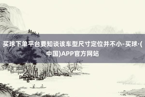 买球下单平台要知谈该车型尺寸定位并不小-买球·(中国)APP官方网站
