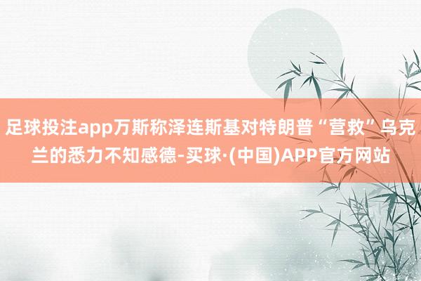足球投注app万斯称泽连斯基对特朗普“营救”乌克兰的悉力不知感德-买球·(中国)APP官方网站