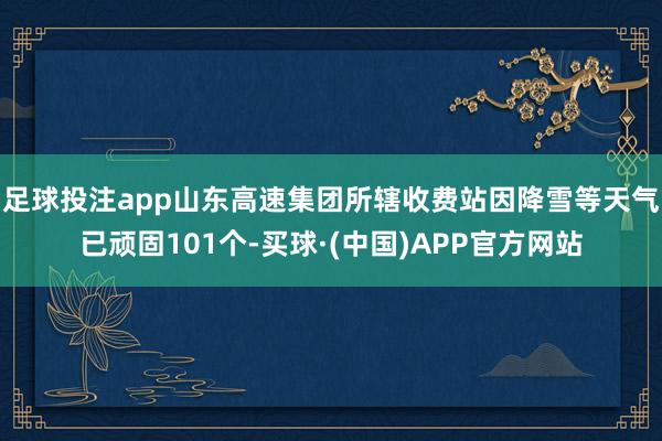 足球投注app山东高速集团所辖收费站因降雪等天气已顽固101个-买球·(中国)APP官方网站