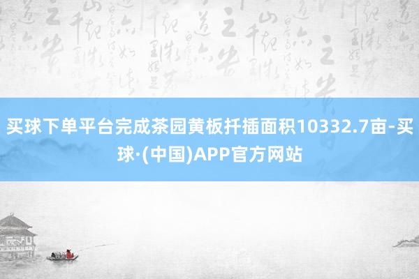 买球下单平台完成茶园黄板扦插面积10332.7亩-买球·(中国)APP官方网站