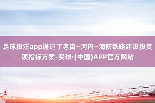 足球投注app通过了老街—河内—海防铁路建设投资项指标方案-买球·(中国)APP官方网站