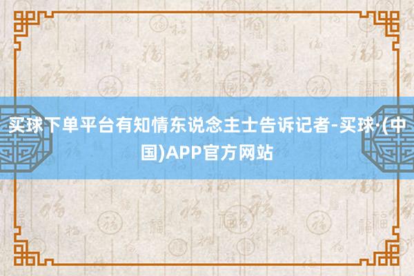 买球下单平台有知情东说念主士告诉记者-买球·(中国)APP官方网站