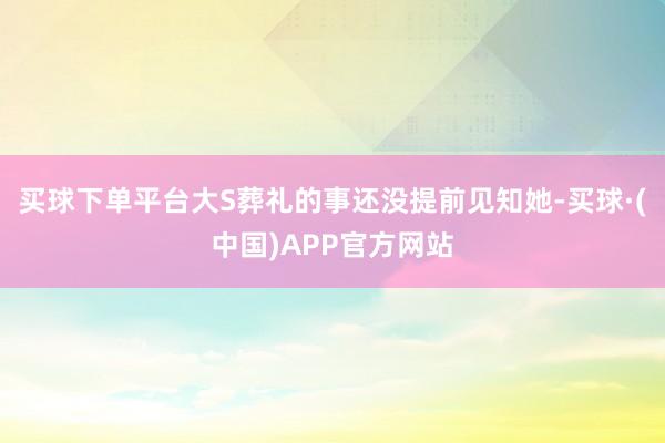买球下单平台大S葬礼的事还没提前见知她-买球·(中国)APP官方网站