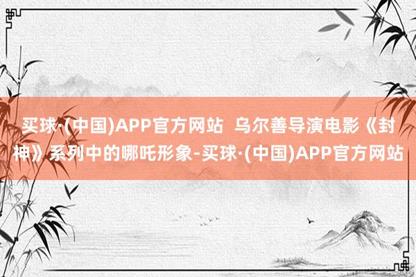 买球·(中国)APP官方网站  乌尔善导演电影《封神》系列中的哪吒形象-买球·(中国)APP官方网站