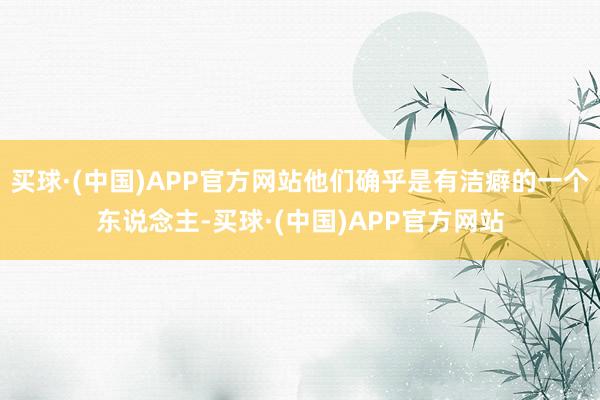 买球·(中国)APP官方网站他们确乎是有洁癖的一个东说念主-买球·(中国)APP官方网站