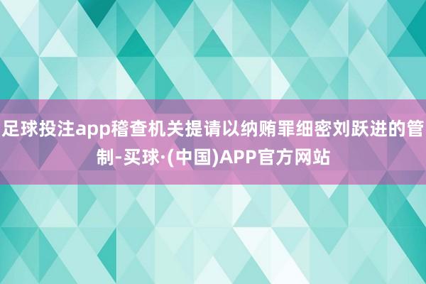 足球投注app稽查机关提请以纳贿罪细密刘跃进的管制-买球·(中国)APP官方网站