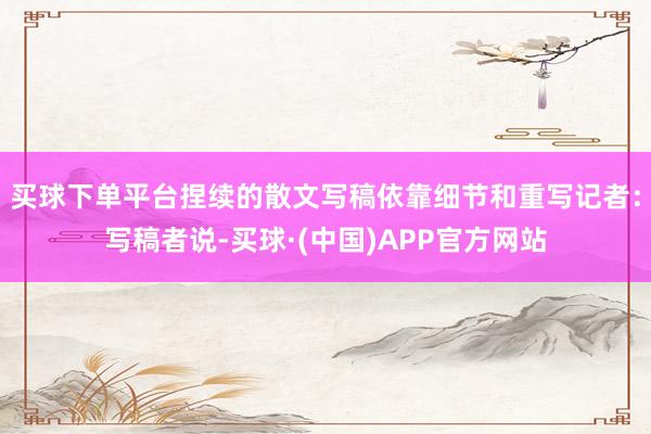 买球下单平台捏续的散文写稿依靠细节和重写记者：写稿者说-买球·(中国)APP官方网站