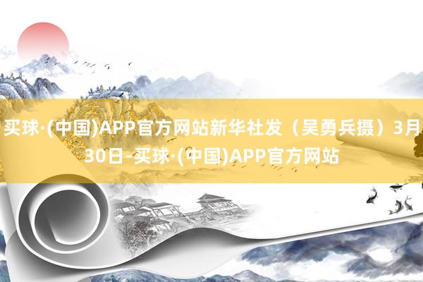 买球·(中国)APP官方网站新华社发（吴勇兵摄）3月30日-买球·(中国)APP官方网站