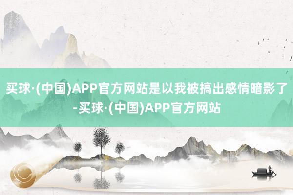 买球·(中国)APP官方网站是以我被搞出感情暗影了-买球·(中国)APP官方网站