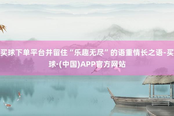 买球下单平台并留住“乐趣无尽”的语重情长之语-买球·(中国)APP官方网站