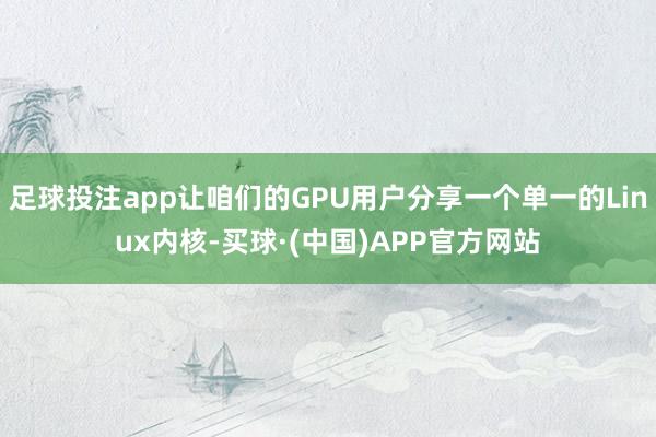 足球投注app让咱们的GPU用户分享一个单一的Linux内核-买球·(中国)APP官方网站