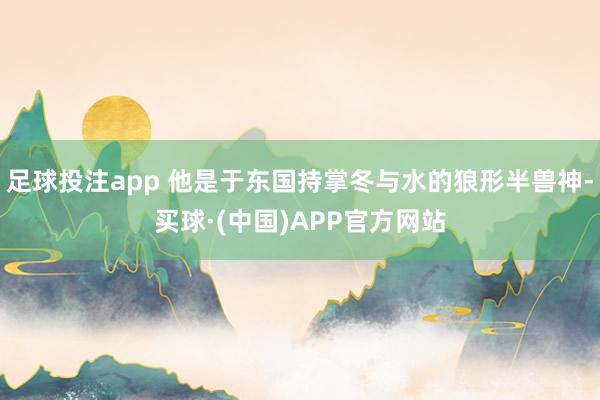 足球投注app 他是于东国持掌冬与水的狼形半兽神-买球·(中国)APP官方网站