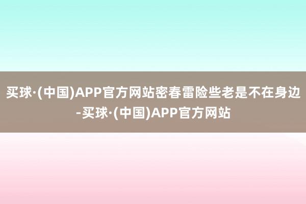 买球·(中国)APP官方网站密春雷险些老是不在身边-买球·(中国)APP官方网站