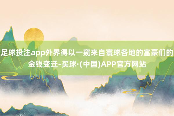足球投注app外界得以一窥来自寰球各地的富豪们的金钱变迁-买球·(中国)APP官方网站