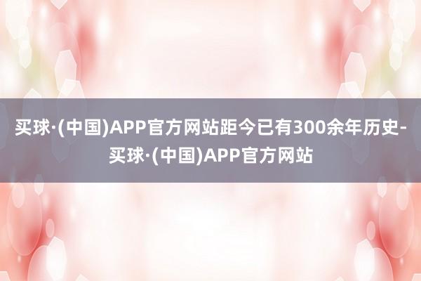 买球·(中国)APP官方网站距今已有300余年历史-买球·(中国)APP官方网站