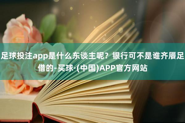 足球投注app是什么东谈主呢?银行可不是谁齐餍足借的-买球·(中国)APP官方网站