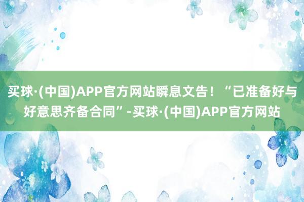 买球·(中国)APP官方网站瞬息文告！“已准备好与好意思齐备合同”-买球·(中国)APP官方网站