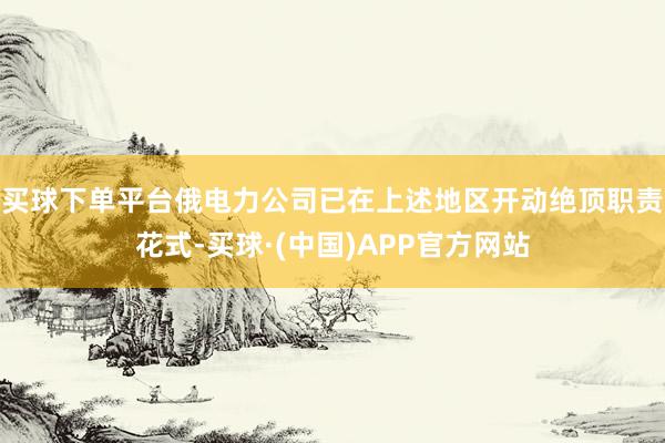 买球下单平台俄电力公司已在上述地区开动绝顶职责花式-买球·(中国)APP官方网站