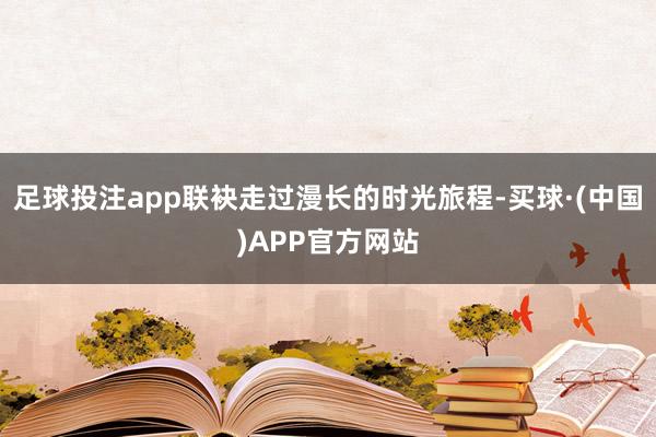 足球投注app联袂走过漫长的时光旅程-买球·(中国)APP官方网站