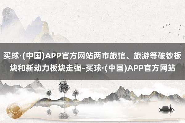 买球·(中国)APP官方网站两市旅馆、旅游等破钞板块和新动力板块走强-买球·(中国)APP官方网站