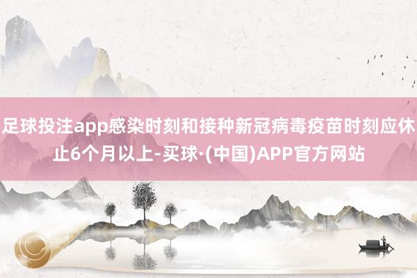 足球投注app感染时刻和接种新冠病毒疫苗时刻应休止6个月以上-买球·(中国)APP官方网站