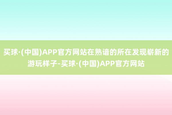 买球·(中国)APP官方网站在熟谙的所在发现崭新的游玩样子-买球·(中国)APP官方网站