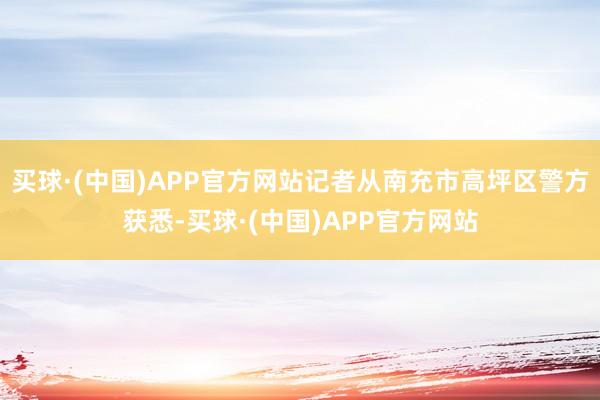买球·(中国)APP官方网站记者从南充市高坪区警方获悉-买球·(中国)APP官方网站