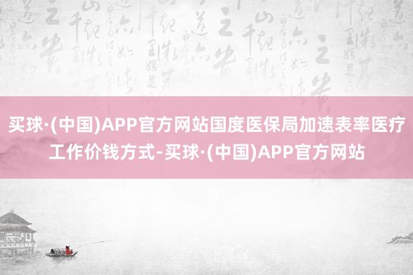 买球·(中国)APP官方网站国度医保局加速表率医疗工作价钱方式-买球·(中国)APP官方网站