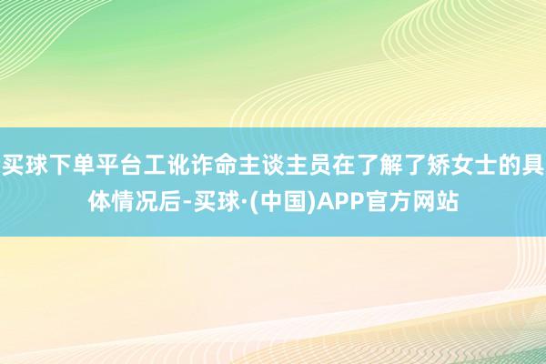 买球下单平台工讹诈命主谈主员在了解了矫女士的具体情况后-买球·(中国)APP官方网站